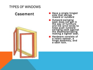 TYPES OF WINDOWS

Casement

Have a single hinged
side that swings
inward or outward
Outward-swinging
sash does not get in
the way of furniture
and the wind tends to
keep push outwardswinging sash against
the weatherstripping
making a tighter seal.
Hardware consists of
a rotary opener, a
hinge assembly, and
a sash lock.

 