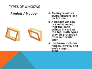 TYPES OF WINDOWS
Awning / Hopper

Awning windows
swing outward at t
he bottom.
A hopper window
is similar except
that the sash
swings inward at
the top. Both types
provide protection
from rain while
open.
Hardware includes
hinges, pivots, and
sash support
arms.

 