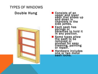 TYPES OF WINDOWS
Double Hung

Consists of an
upper and lower
sash that slides up
and down in
channels in the
side jambs.
Each sash has
springs or
balances to hold it
in any position.
Some types allow
the sash to be
removed or
pivoted for easy
cleaning, painting
or repair.
Hardware includes
one or two metal
sash locks.

 