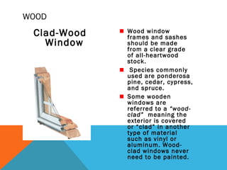 WOOD

Clad-Wood
Window

Wood window
frames and sashes
should be made
from a clear grade
of all-heartwood
stock.
Species commonly
used are ponderosa
pine, cedar, cypress,
and spruce.
Some wooden
windows are
referred to a “woodclad” meaning the
exterior is covered
or “clad” in another
type of material
such as vinyl or
aluminum. Woodclad windows never
need to be painted.

 