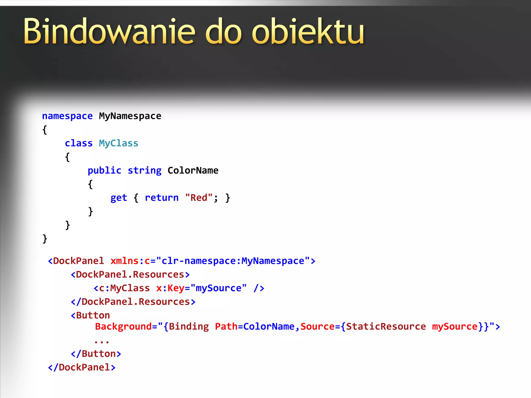 Bindowanie do obiektunamespace MyNamespace{classMyClass    {publicstring ColorName        {get { return"Red"; }        }    }}<DockPanel xmlns:c="clr-namespace:MyNamespace"><DockPanel.Resources><c:MyClass x:Key="mySource" /></DockPanel.Resources><ButtonBackground="{Binding Path=ColorName,Source={StaticResourcemySource}}">        ...</Button> </DockPanel>