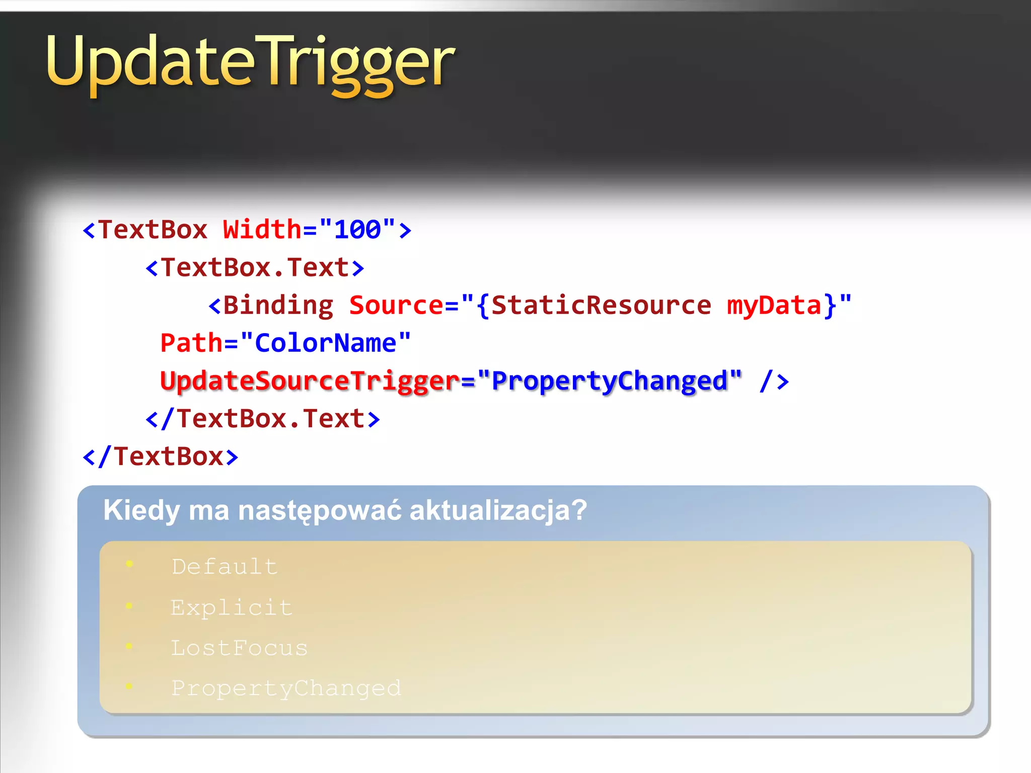 UpdateTrigger<TextBox Width="100"><TextBox.Text><Binding Source="{StaticResource myData}" Path="ColorName"UpdateSourceTrigger="PropertyChanged" /></TextBox.Text></TextBox>Kiedy ma następować aktualizacja?Default