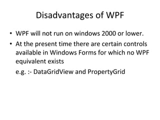 Disadvantages of WPF WPF will not run on windows 2000 or lower. At the present time there are certain controls available in Windows Forms for which no WPF equivalent exists e.g. :- DataGridView and PropertyGrid 