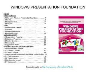 WINDOWS PRESENTATION FOUNDATION INDICE INTRODUZIONE 1.1 Che cos’è Windows Presentation Foundation . . . . . . . 7 1.2 Novità . . . . . . . . . . . . . . . . . . . . . . . . . . . . . . . . . . . . . .8 1.3 Scopo del libro . . . . . . . . . . . . . . . . . . . . . . . . . . . . . . .9 1.4 Requisiti . . . . . . . . . . . . . . . . . . . . . . . . . . . . . . . . . . . .9 XAML 2.1 Introduzione a XAML . . . . . . . . . . . . . . . . . . . . . . . . . 11 2.2 Sintassi . . . . . . . . . . . . . . . . . . . . . . . . . . . . . . . . . . . 11 2.3 Markup Extensions . . . . . . . . . . . . . . . . . . . . . . . . . . 14 2.4 Content Property . . . . . . . . . . . . . . . . . . . . . . . . . . . . 15 NUOVI CONCETTI 3.1 Dependency Property . . . . . . . . . . . . . . . . . . . . . . . . .17 3.2 Attacched Properties . . . . . . . . . . . . . . . . . . . . . . . . . .23 3.3 Routed Events . . . . . . . . . . . . . . . . . . . . . . . . . . . . . . 25 3.4 Commands . . . . . . . . . . . . . . . . . . . . . . . . . . . . . . . . .30 3.5 Application Model . . . . . . . . . . . . . . . . . . . . . . . . . . . .33 SVILUPPARE APPLICAZIONI CON WPF 4.1 Panoramica sui controlli . . . . . . . . . . . . . . . . . . . . . . . 41 4.1.1 Content Controls . . . . . . . . . . . . . . . . . . . . . . . . . . . 41 4.1.2 Items Controls . . . . . . . . . . . . . . . . . . . . . . . . . . . . . 46 4.2 Gestione delle dimensioni, posizioni e trasformazioni . 56 4.2.1 Posizionamento . . . . . . . . . . . . . . . . . . . . . . . . . . . . 56 4.2.2 Trasformazioni . . . . . . . . . . . . . . . . . . . . . . . . . . . . .60 4.3 Gestione del Layout . . . . . . . . . . . . . . . . . . . . . . . . . . 66 4.3.1 Stackpanel . . . . . . . . . . . . . . . . . . . . . . . . . . . . . . . .67 Scaricalo gratis su  http://www.punto-informatico.it/ PILibri 