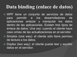 Data binding (enlace de datos)
 WPF tiene un conjunto de servicios de datos
para permitir a los desarrolladores de
aplicaciones enlazar y manipular los datos
dentro de las aplicaciones. Existen tres tipos de
enlace de datos: Una vez: cuando el cliente hace
caso omiso de las actualizaciones en el servidor.
 Simplex (one way): el cliente sólo tiene permiso
de lectura a los datos.
 Dúplex (two way): el cliente puede leer y escribir
datos en el servidor.
 