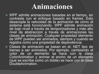Animaciones
 WPF admite animaciones basadas en el tiempo, en
contraste con el enfoque basado en frames. Esto
desacopla la velocidad de la animación de cómo el
sistema está funcionando. WPF admite animación
de bajo nivel a través de temporizadores y más alto
nivel de abstracción a través de animaciones las
clases de animación. Cualquier propiedad elemento
de WPF pueden ser animados, siempre y cuando se
registra como una propiedad de dependencia.
 Clases de animación se basan en el. NET tipo de
bienes a ser animados. Por ejemplo, cambiando el
color de un elemento se hace con la clase
ColorAnimation y animar el ancho de un elemento
(que se escribe como un doble) se hace con la clase
DoubleAnimation.
 