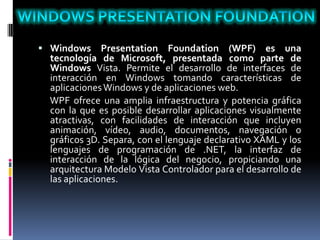  Windows Presentation Foundation (WPF) es una
tecnología de Microsoft, presentada como parte de
Windows Vista. Permite el desarrollo de interfaces de
interacción en Windows tomando características de
aplicacionesWindows y de aplicaciones web.
WPF ofrece una amplia infraestructura y potencia gráfica
con la que es posible desarrollar aplicaciones visualmente
atractivas, con facilidades de interacción que incluyen
animación, vídeo, audio, documentos, navegación o
gráficos 3D. Separa, con el lenguaje declarativo XAML y los
lenguajes de programación de .NET, la interfaz de
interacción de la lógica del negocio, propiciando una
arquitectura Modelo Vista Controlador para el desarrollo de
las aplicaciones.
 
