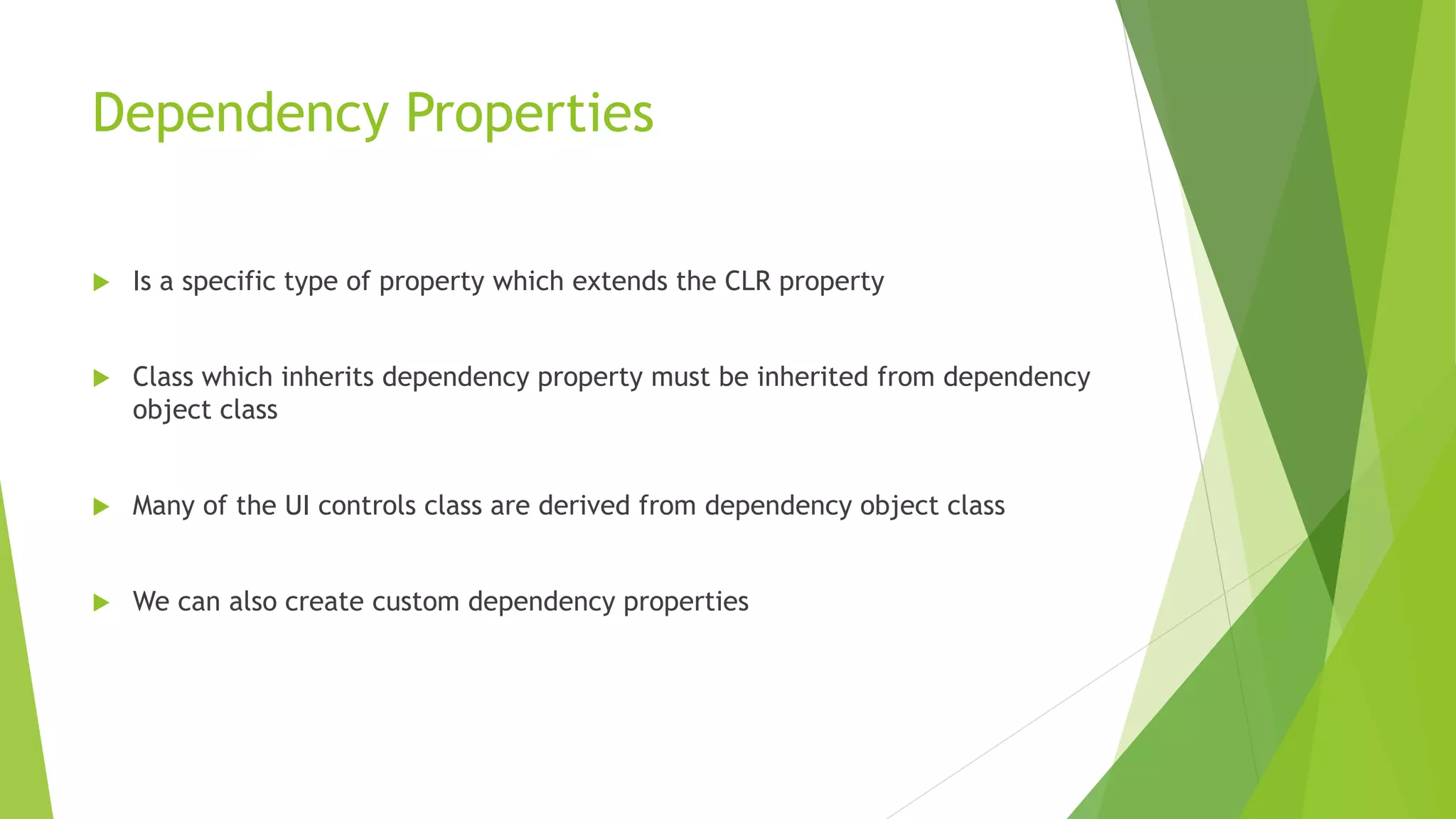 Dependency Properties
 Is a specific type of property which extends the CLR property
 Class which inherits dependency property must be inherited from dependency
object class
 Many of the UI controls class are derived from dependency object class
 We can also create custom dependency properties
 