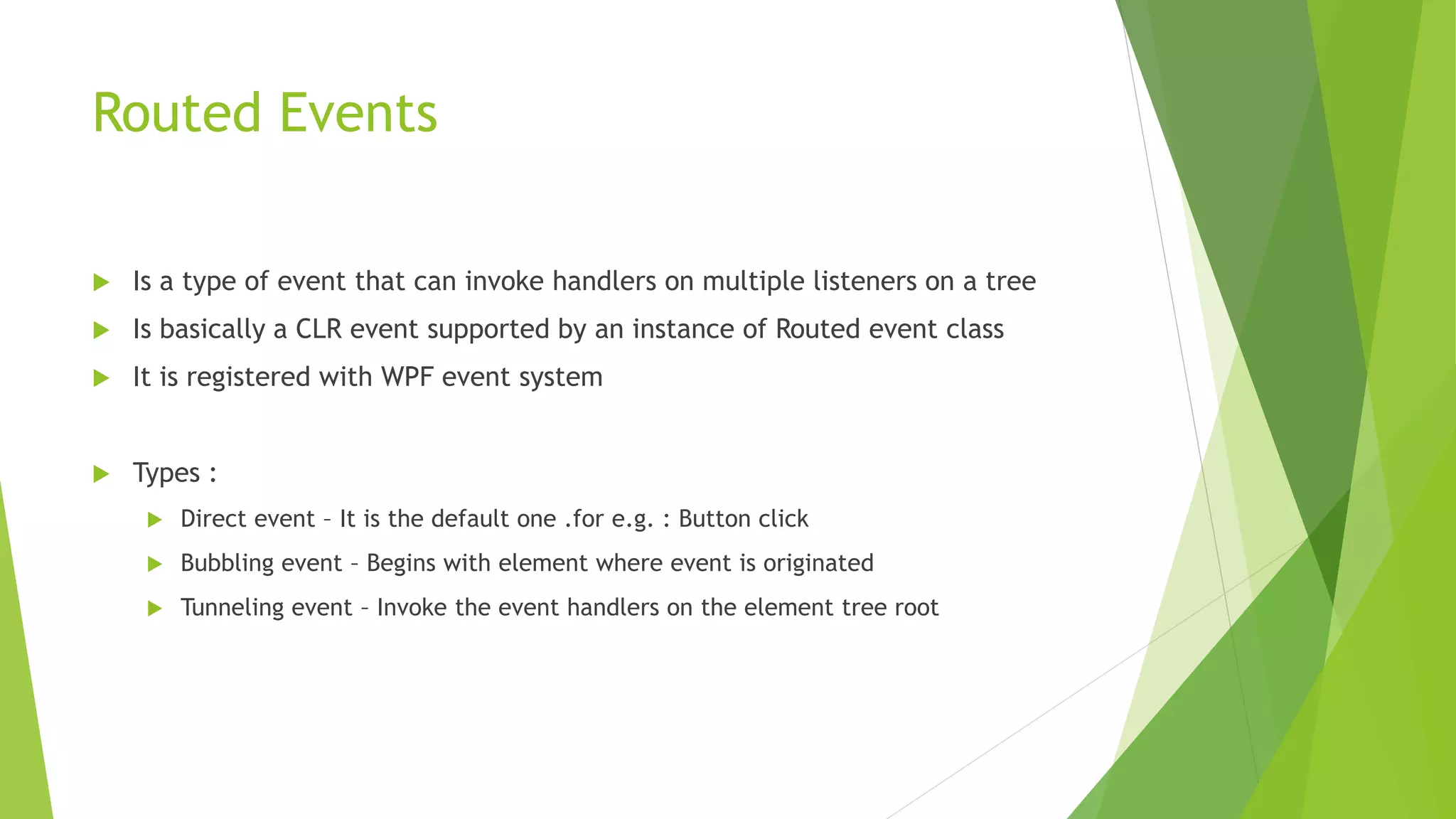 Routed Events
 Is a type of event that can invoke handlers on multiple listeners on a tree
 Is basically a CLR event supported by an instance of Routed event class
 It is registered with WPF event system
 Types :
 Direct event – It is the default one .for e.g. : Button click
 Bubbling event – Begins with element where event is originated
 Tunneling event – Invoke the event handlers on the element tree root
 
