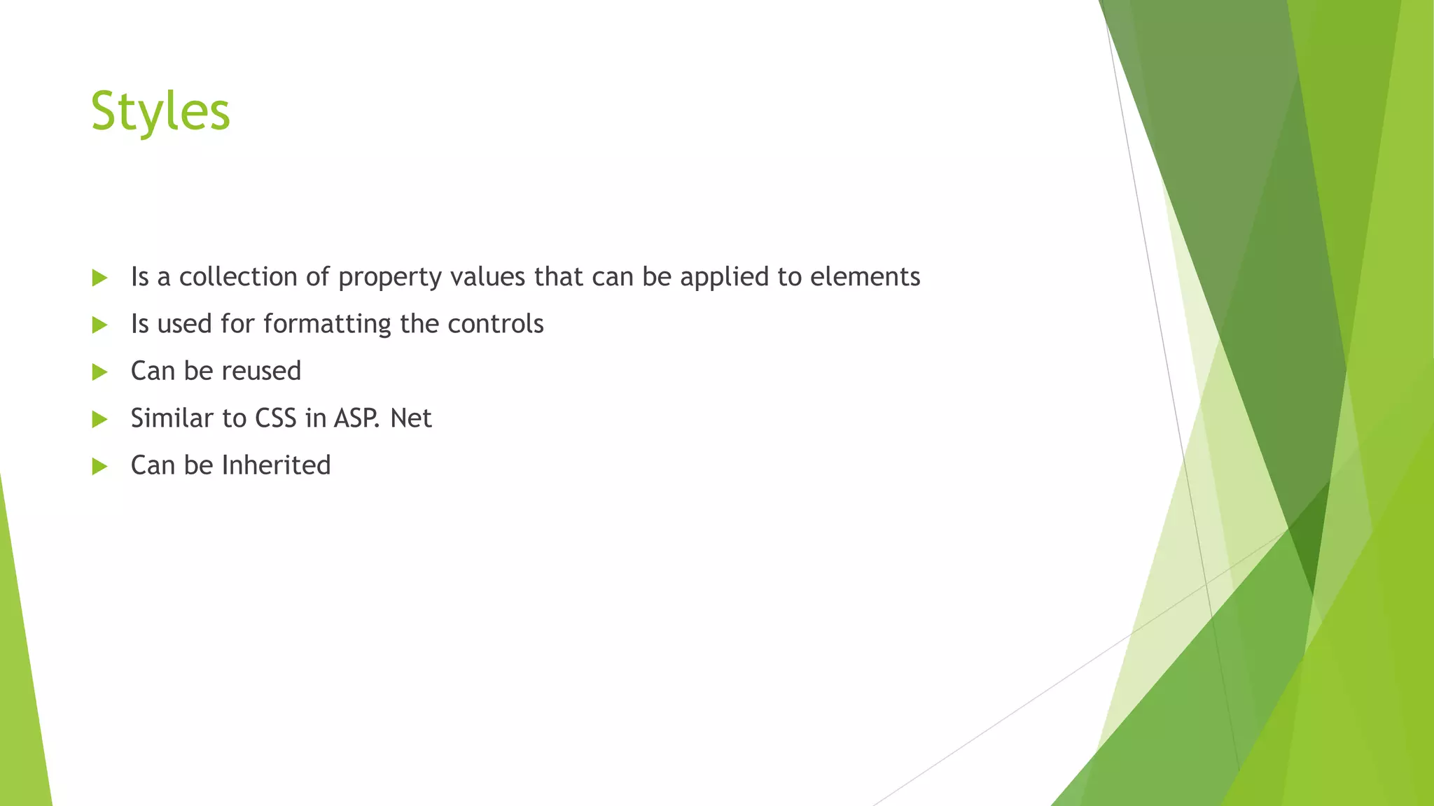 Styles
 Is a collection of property values that can be applied to elements
 Is used for formatting the controls
 Can be reused
 Similar to CSS in ASP. Net
 Can be Inherited
 