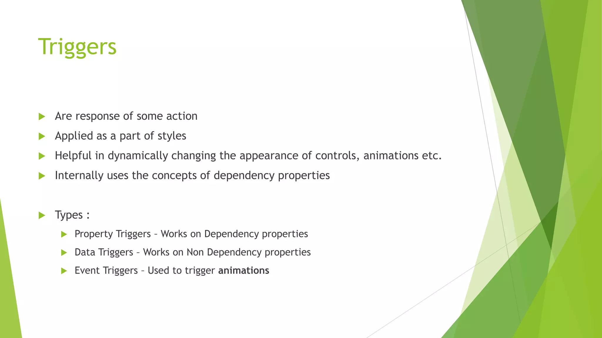 Triggers
 Are response of some action
 Applied as a part of styles
 Helpful in dynamically changing the appearance of controls, animations etc.
 Internally uses the concepts of dependency properties
 Types :
 Property Triggers – Works on Dependency properties
 Data Triggers – Works on Non Dependency properties
 Event Triggers – Used to trigger animations
 