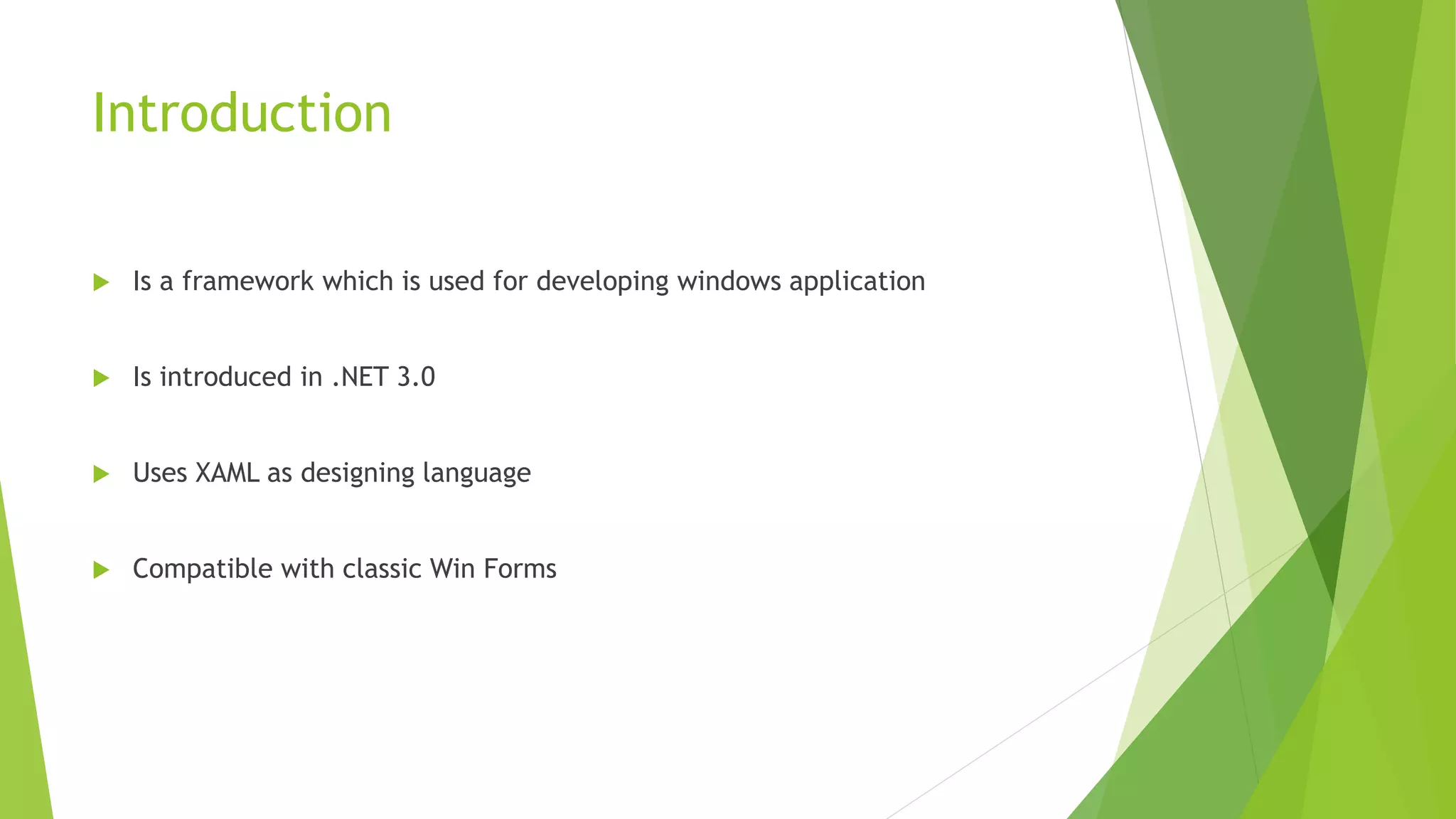 Introduction
 Is a framework which is used for developing windows application
 Is introduced in .NET 3.0
 Uses XAML as designing language
 Compatible with classic Win Forms
 