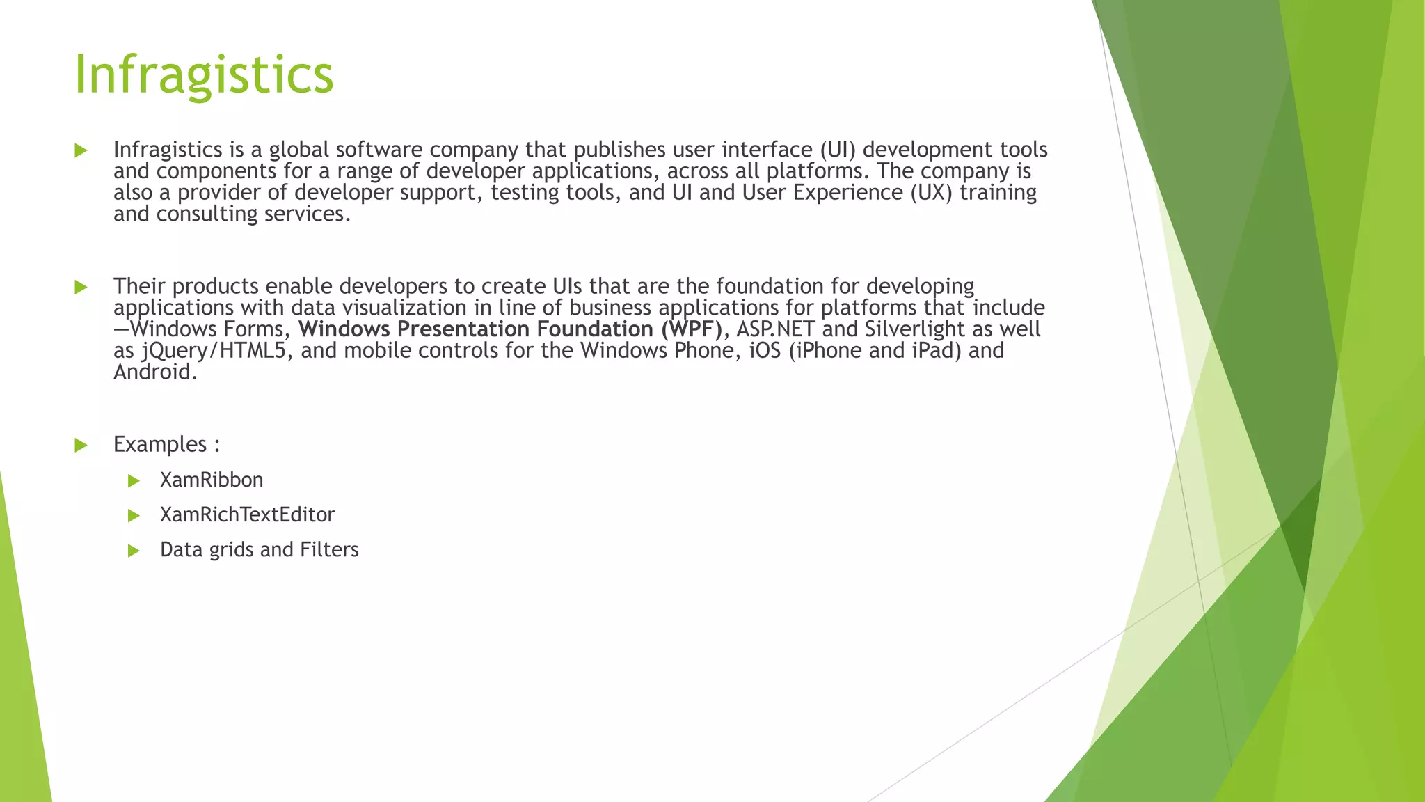 Infragistics
 Infragistics is a global software company that publishes user interface (UI) development tools
and components for a range of developer applications, across all platforms. The company is
also a provider of developer support, testing tools, and UI and User Experience (UX) training
and consulting services.
 Their products enable developers to create UIs that are the foundation for developing
applications with data visualization in line of business applications for platforms that include
—Windows Forms, Windows Presentation Foundation (WPF), ASP.NET and Silverlight as well
as jQuery/HTML5, and mobile controls for the Windows Phone, iOS (iPhone and iPad) and
Android.
 Examples :
 XamRibbon
 XamRichTextEditor
 Data grids and Filters
 