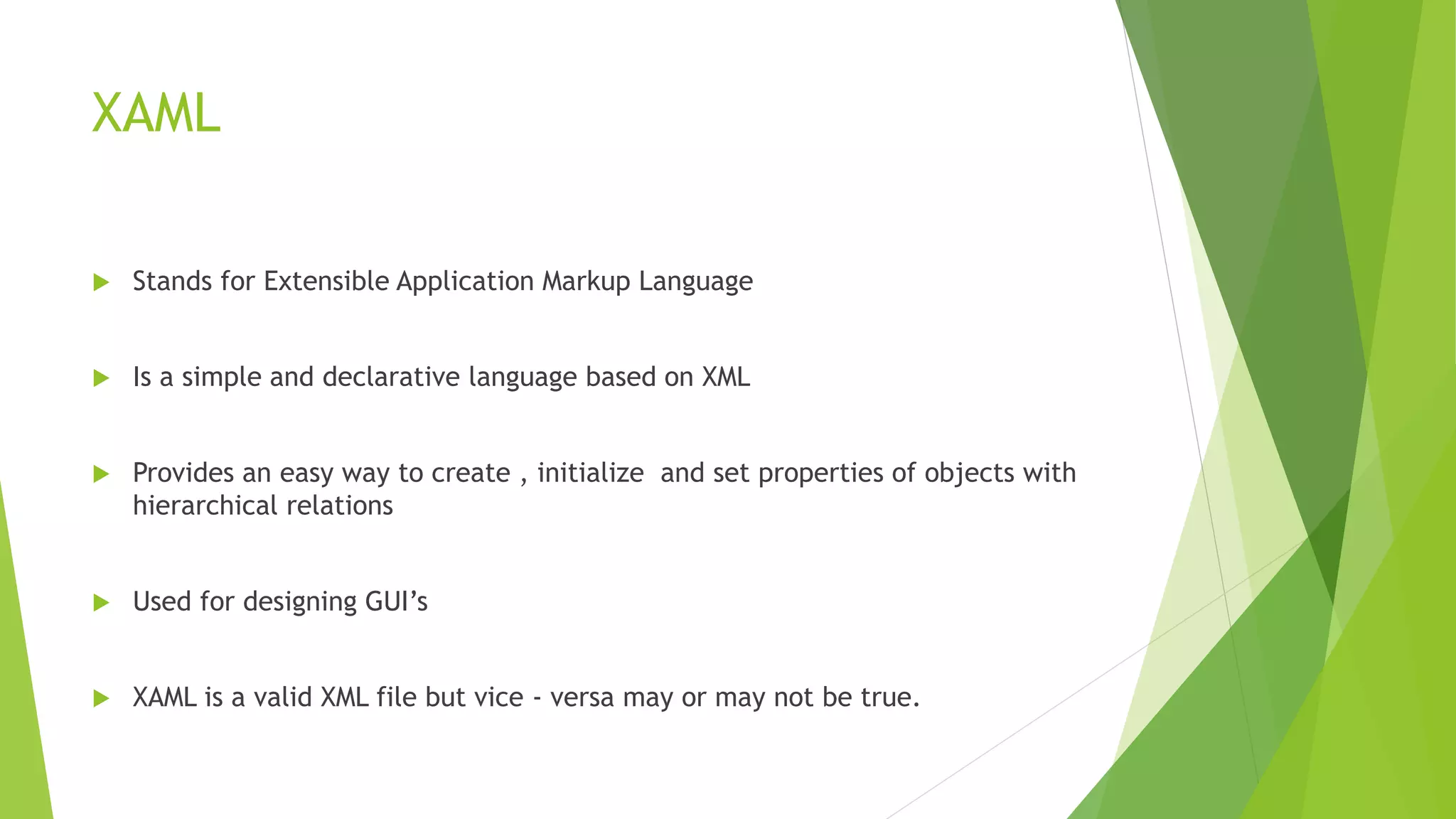XAML
 Stands for Extensible Application Markup Language
 Is a simple and declarative language based on XML
 Provides an easy way to create , initialize and set properties of objects with
hierarchical relations
 Used for designing GUI’s
 XAML is a valid XML file but vice - versa may or may not be true.
 