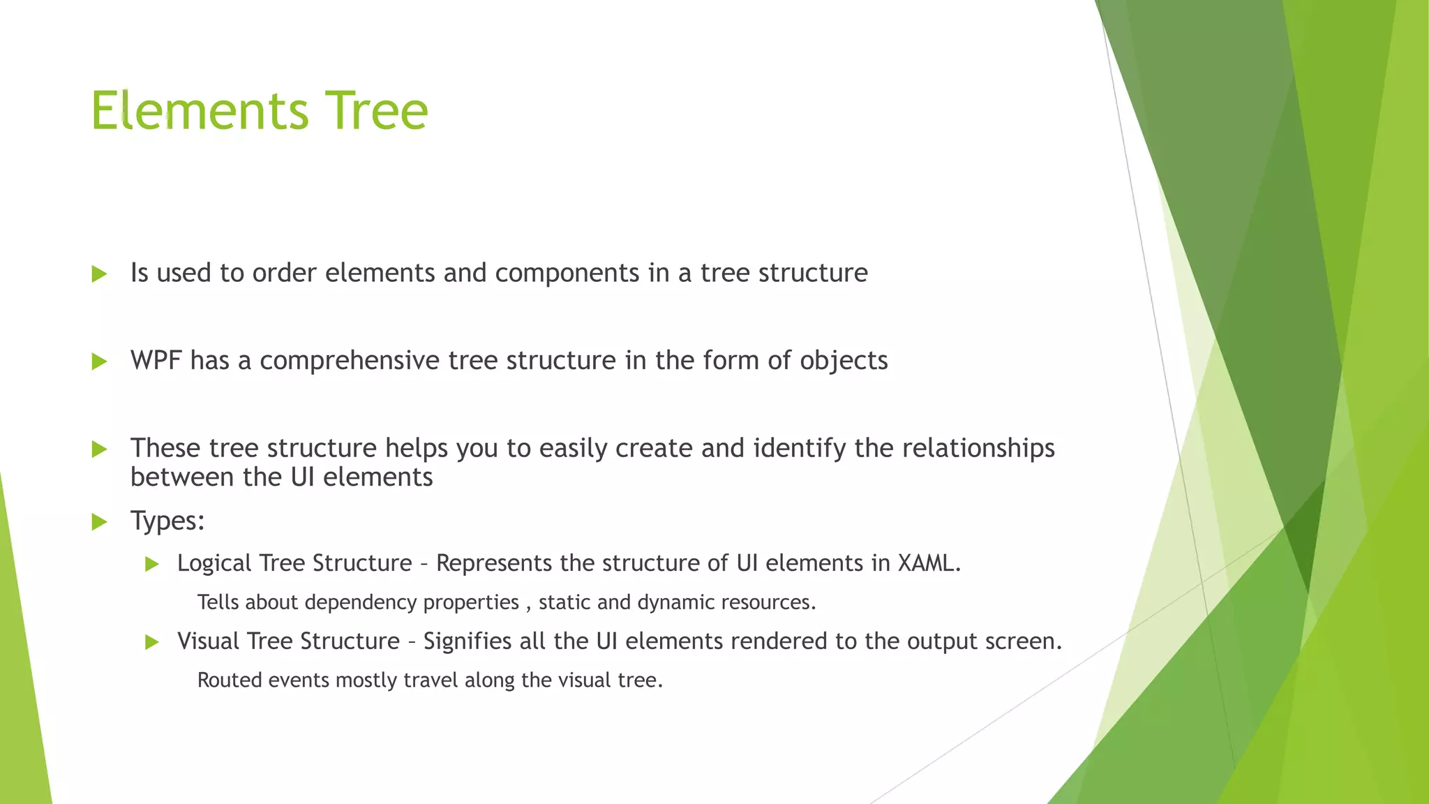 Elements Tree
 Is used to order elements and components in a tree structure
 WPF has a comprehensive tree structure in the form of objects
 These tree structure helps you to easily create and identify the relationships
between the UI elements
 Types:
 Logical Tree Structure – Represents the structure of UI elements in XAML.
Tells about dependency properties , static and dynamic resources.
 Visual Tree Structure – Signifies all the UI elements rendered to the output screen.
Routed events mostly travel along the visual tree.
 