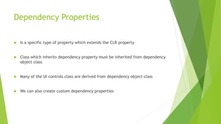 Dependency Properties
 Is a specific type of property which extends the CLR property
 Class which inherits dependency property must be inherited from dependency
object class
 Many of the UI controls class are derived from dependency object class
 We can also create custom dependency properties
 