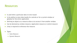 Resources
 Is used when a particular data is to be reused
 Is the ability to store data locally for controls or for a current window or
globally for the entire application
 Defining an object as a resource allow us to access it from another window
 Can be declared as window resource, Application resource or control resource
 A key is required to reference the resource
 Types:
 Static Resource
 Dynamic Resource
 