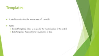 Templates
 Is used to customize the appearance of controls
 Types:
 Control Templates – Allow us to specify the visual structure of the control
 Data Templates – Responsible for visualization of data
 