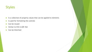 Styles
 Is a collection of property values that can be applied to elements
 Is used for formatting the controls
 Can be reused
 Similar to CSS in ASP. Net
 Can be Inherited
 