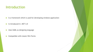 Introduction
 Is a framework which is used for developing windows application
 Is introduced in .NET 3.0
 Uses XAML as designing language
 Compatible with classic Win Forms
 
