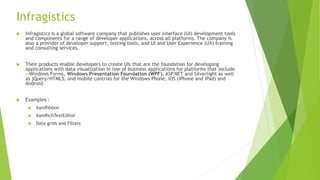 Infragistics
 Infragistics is a global software company that publishes user interface (UI) development tools
and components for a range of developer applications, across all platforms. The company is
also a provider of developer support, testing tools, and UI and User Experience (UX) training
and consulting services.
 Their products enable developers to create UIs that are the foundation for developing
applications with data visualization in line of business applications for platforms that include
—Windows Forms, Windows Presentation Foundation (WPF), ASP.NET and Silverlight as well
as jQuery/HTML5, and mobile controls for the Windows Phone, iOS (iPhone and iPad) and
Android.
 Examples :
 XamRibbon
 XamRichTextEditor
 Data grids and Filters
 
