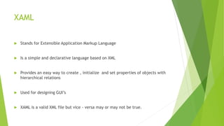 XAML
 Stands for Extensible Application Markup Language
 Is a simple and declarative language based on XML
 Provides an easy way to create , initialize and set properties of objects with
hierarchical relations
 Used for designing GUI’s
 XAML is a valid XML file but vice - versa may or may not be true.
 