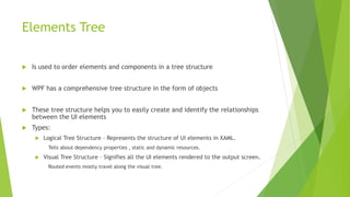 Elements Tree
 Is used to order elements and components in a tree structure
 WPF has a comprehensive tree structure in the form of objects
 These tree structure helps you to easily create and identify the relationships
between the UI elements
 Types:
 Logical Tree Structure – Represents the structure of UI elements in XAML.
Tells about dependency properties , static and dynamic resources.
 Visual Tree Structure – Signifies all the UI elements rendered to the output screen.
Routed events mostly travel along the visual tree.
 