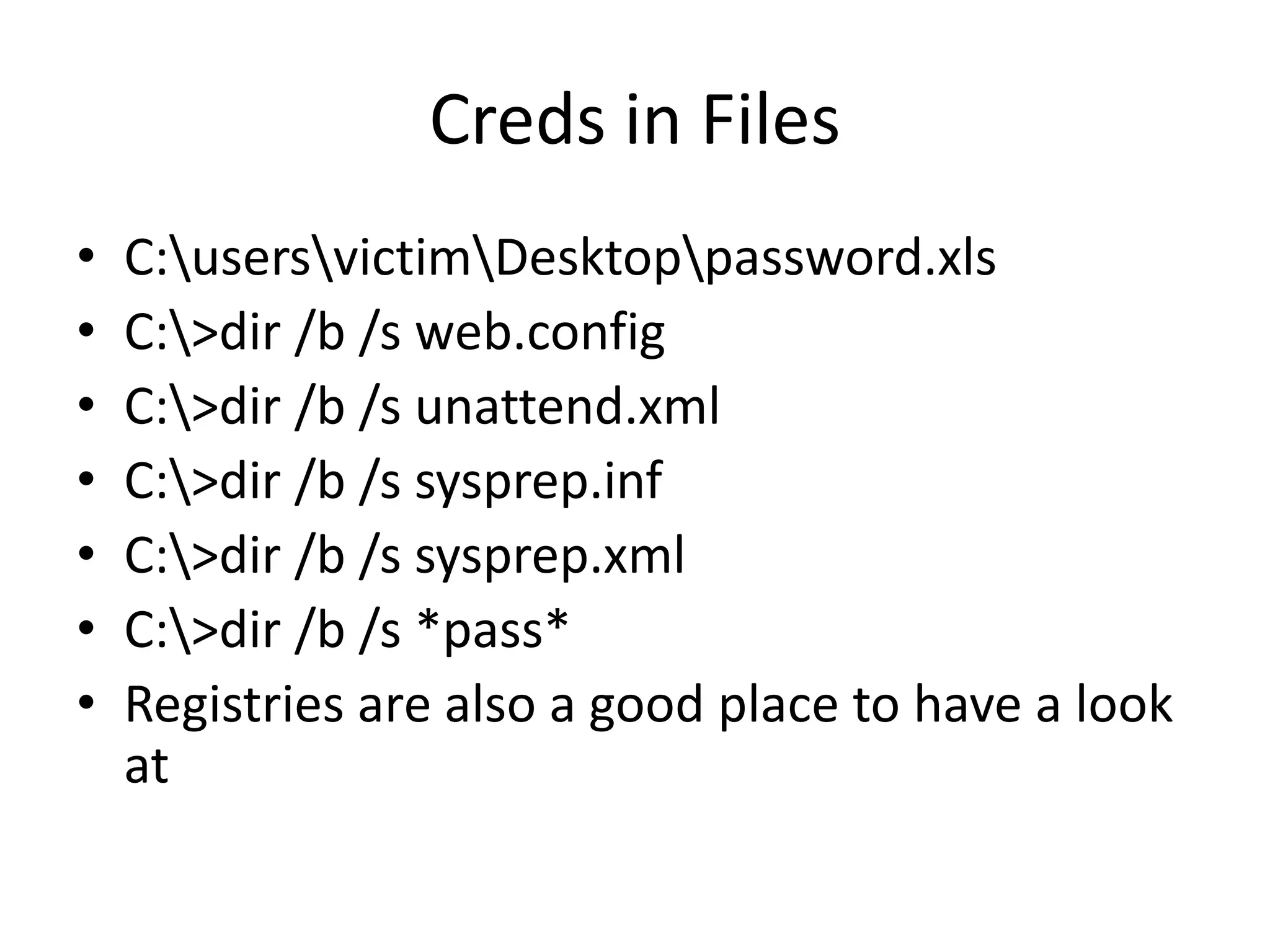 Creds in Files
• C:usersvictimDesktoppassword.xls
• C:>dir /b /s web.config
• C:>dir /b /s unattend.xml
• C:>dir /b /s sysprep.inf
• C:>dir /b /s sysprep.xml
• C:>dir /b /s *pass*
• Registries are also a good place to have a look
at
 