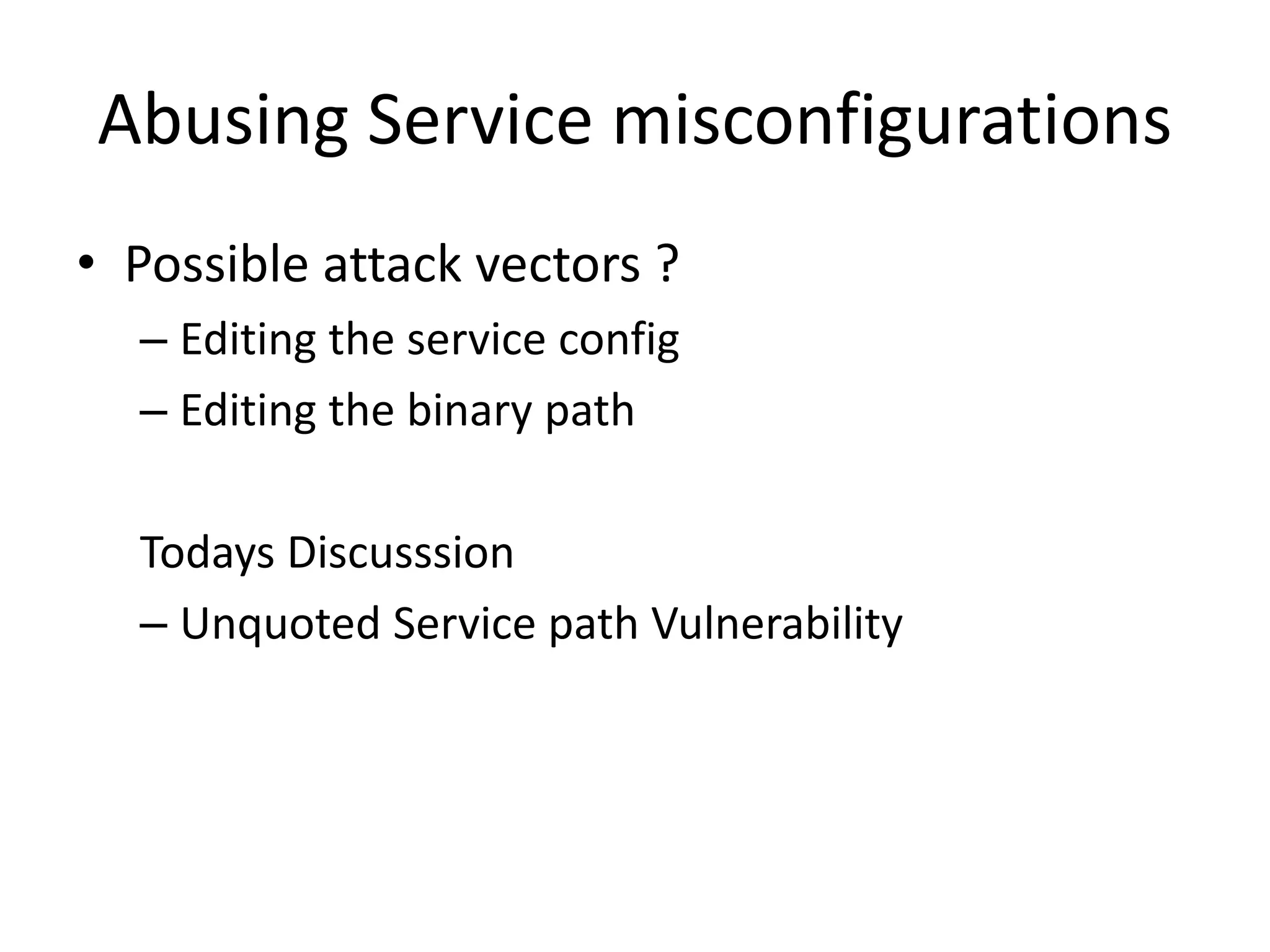 Abusing Service misconfigurations
• Possible attack vectors ?
– Editing the service config
– Editing the binary path
Todays Discusssion
– Unquoted Service path Vulnerability
 