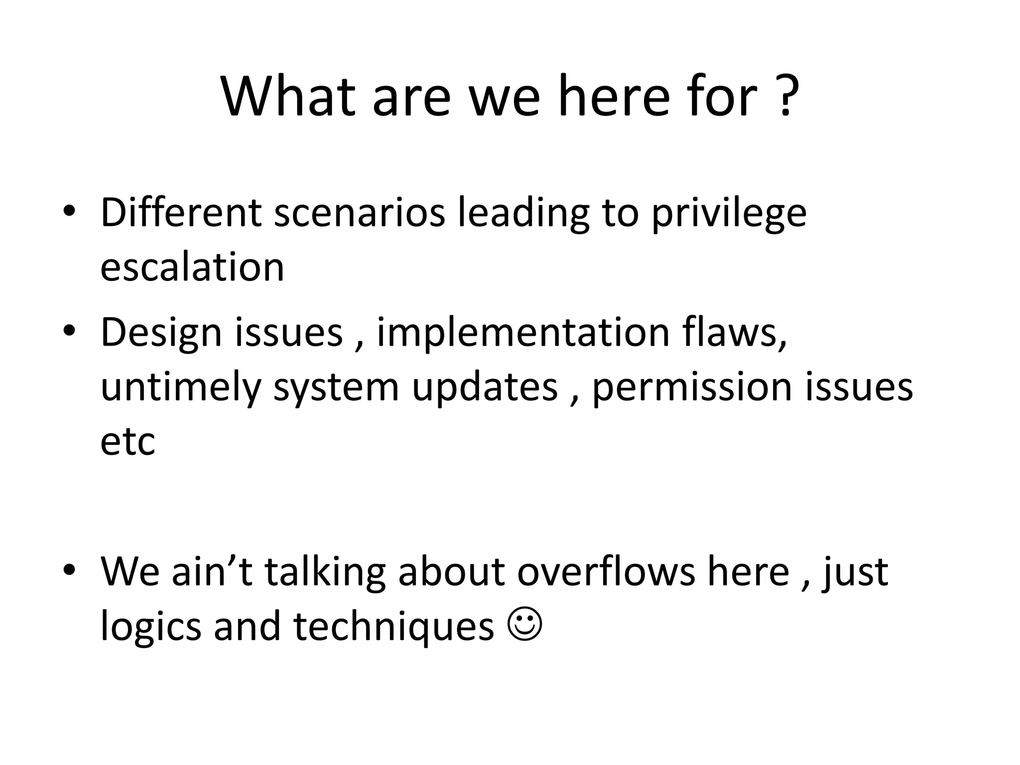 What are we here for ?
• Different scenarios leading to privilege
escalation
• Design issues , implementation flaws,
untimely system updates , permission issues
etc
• We ain’t talking about overflows here , just
logics and techniques 
 