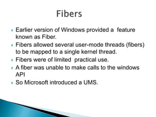  Earlier version of Windows provided a feature
known as Fiber.
 Fibers allowed several user-mode threads (fibers)
to be mapped to a single kernel thread.
 Fibers were of limited practical use.
 A fiber was unable to make calls to the windows
API
 So Microsoft introduced a UMS.
 