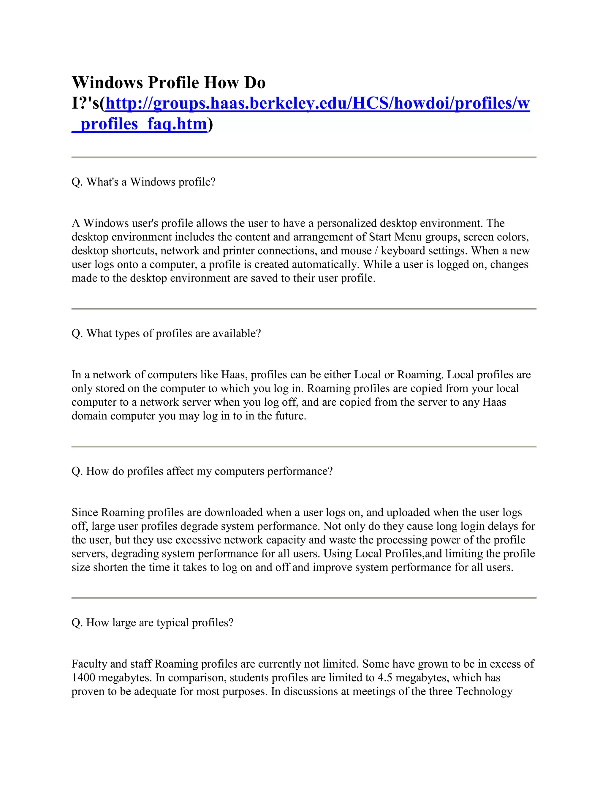 Windows Profile How Do
I?'s(http://groups.haas.berkeley.edu/HCS/howdoi/profiles/w
_profiles_faq.htm)


Q. What's a Windows profile?


A Windows user's profile allows the user to have a personalized desktop environment. The
desktop environment includes the content and arrangement of Start Menu groups, screen colors,
desktop shortcuts, network and printer connections, and mouse / keyboard settings. When a new
user logs onto a computer, a profile is created automatically. While a user is logged on, changes
made to the desktop environment are saved to their user profile.



Q. What types of profiles are available?


In a network of computers like Haas, profiles can be either Local or Roaming. Local profiles are
only stored on the computer to which you log in. Roaming profiles are copied from your local
computer to a network server when you log off, and are copied from the server to any Haas
domain computer you may log in to in the future.



Q. How do profiles affect my computers performance?


Since Roaming profiles are downloaded when a user logs on, and uploaded when the user logs
off, large user profiles degrade system performance. Not only do they cause long login delays for
the user, but they use excessive network capacity and waste the processing power of the profile
servers, degrading system performance for all users. Using Local Profiles,and limiting the profile
size shorten the time it takes to log on and off and improve system performance for all users.



Q. How large are typical profiles?


Faculty and staff Roaming profiles are currently not limited. Some have grown to be in excess of
1400 megabytes. In comparison, students profiles are limited to 4.5 megabytes, which has
proven to be adequate for most purposes. In discussions at meetings of the three Technology
 