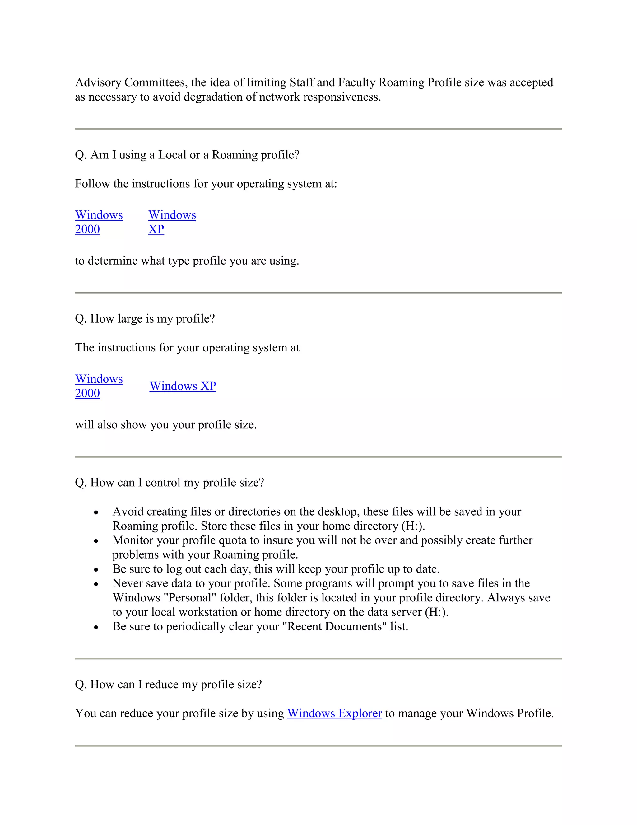 Advisory Committees, the idea of limiting Staff and Faculty Roaming Profile size was accepted
as necessary to avoid degradation of network responsiveness.



Q. Am I using a Local or a Roaming profile?

Follow the instructions for your operating system at:

Windows       Windows
2000          XP

to determine what type profile you are using.



Q. How large is my profile?

The instructions for your operating system at

Windows
               Windows XP
2000

will also show you your profile size.



Q. How can I control my profile size?

       Avoid creating files or directories on the desktop, these files will be saved in your
       Roaming profile. Store these files in your home directory (H:).
       Monitor your profile quota to insure you will not be over and possibly create further
       problems with your Roaming profile.
       Be sure to log out each day, this will keep your profile up to date.
       Never save data to your profile. Some programs will prompt you to save files in the
       Windows "Personal" folder, this folder is located in your profile directory. Always save
       to your local workstation or home directory on the data server (H:).
       Be sure to periodically clear your "Recent Documents" list.



Q. How can I reduce my profile size?

You can reduce your profile size by using Windows Explorer to manage your Windows Profile.
 
