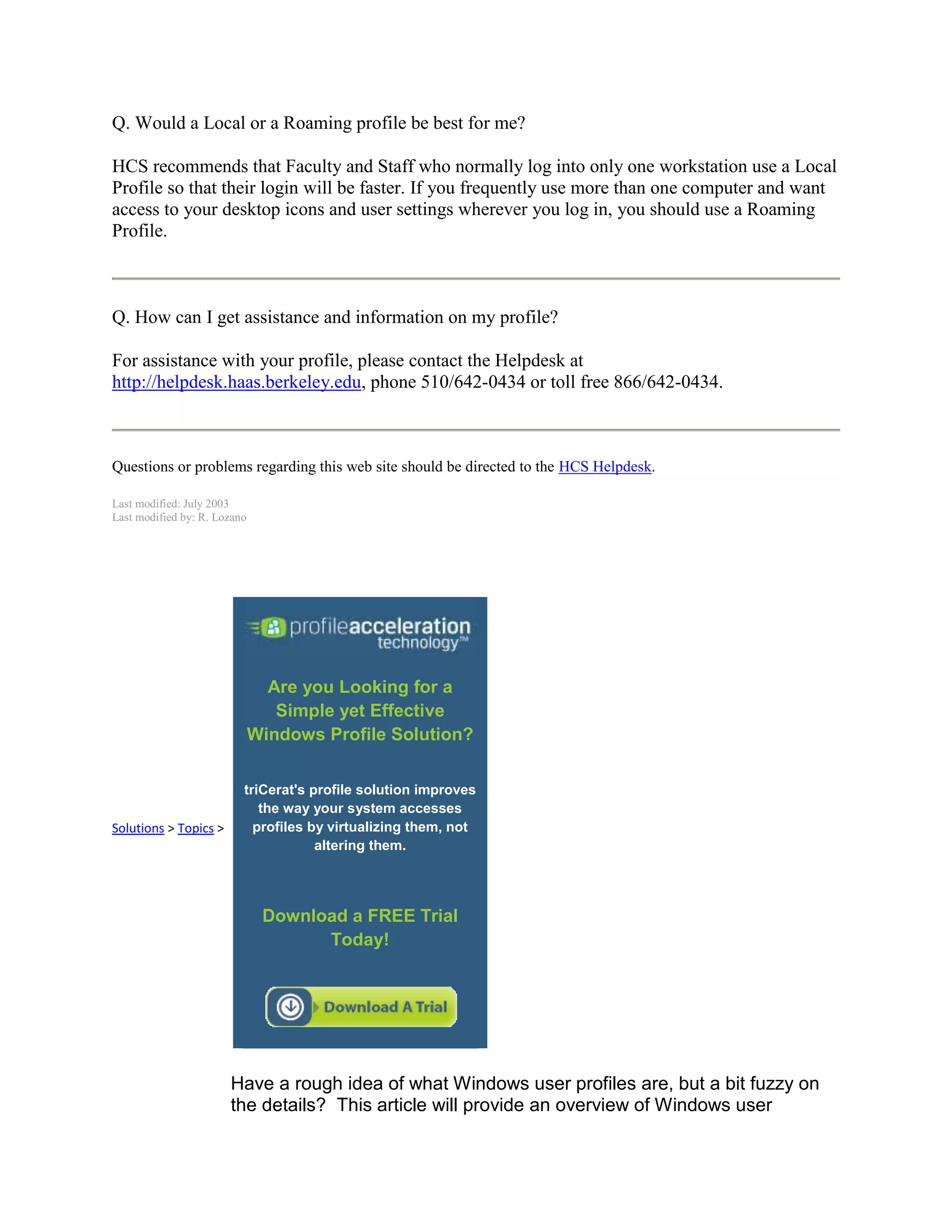 Q. Would a Local or a Roaming profile be best for me?

HCS recommends that Faculty and Staff who normally log into only one workstation use a Local
Profile so that their login will be faster. If you frequently use more than one computer and want
access to your desktop icons and user settings wherever you log in, you should use a Roaming
Profile.



Q. How can I get assistance and information on my profile?

For assistance with your profile, please contact the Helpdesk at
http://helpdesk.haas.berkeley.edu, phone 510/642-0434 or toll free 866/642-0434.



Questions or problems regarding this web site should be directed to the HCS Helpdesk.

Last modified: July 2003
Last modified by: R. Lozano




                                Are you Looking for a
                                 Simple yet Effective
                              Windows Profile Solution?


                          triCerat's profile solution improves
                             the way your system accesses
Solutions > Topics >        profiles by virtualizing them, not
                                      altering them.




                               Download a FREE Trial
                                     Today!




                       Have a rough idea of what Windows user profiles are, but a bit fuzzy on
                       the details? This article will provide an overview of Windows user
 