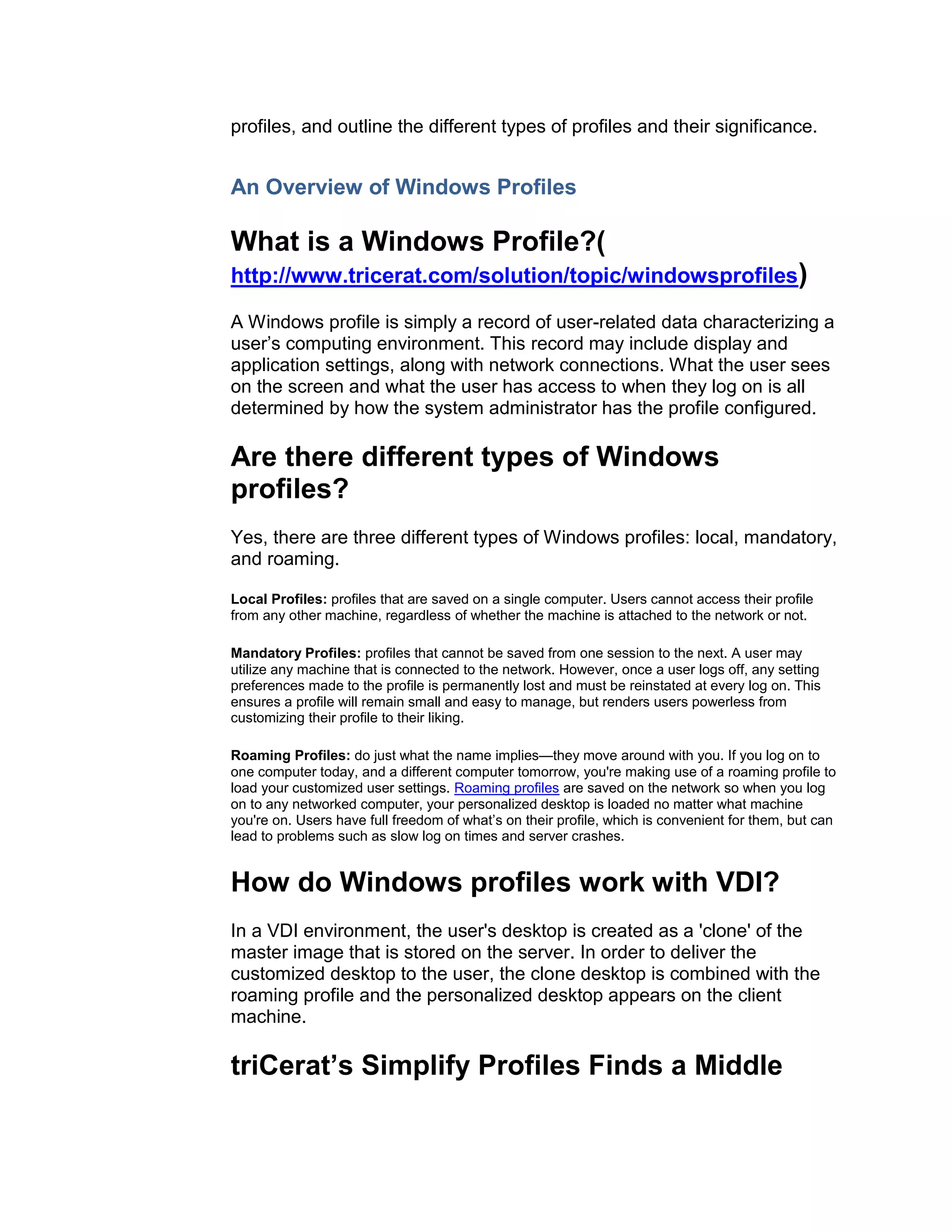 profiles, and outline the different types of profiles and their significance.


An Overview of Windows Profiles

What is a Windows Profile?(
http://www.tricerat.com/solution/topic/windowsprofiles)

A Windows profile is simply a record of user-related data characterizing a
user’s computing environment. This record may include display and
application settings, along with network connections. What the user sees
on the screen and what the user has access to when they log on is all
determined by how the system administrator has the profile configured.

Are there different types of Windows
profiles?
Yes, there are three different types of Windows profiles: local, mandatory,
and roaming.

Local Profiles: profiles that are saved on a single computer. Users cannot access their profile
from any other machine, regardless of whether the machine is attached to the network or not.

Mandatory Profiles: profiles that cannot be saved from one session to the next. A user may
utilize any machine that is connected to the network. However, once a user logs off, any setting
preferences made to the profile is permanently lost and must be reinstated at every log on. This
ensures a profile will remain small and easy to manage, but renders users powerless from
customizing their profile to their liking.

Roaming Profiles: do just what the name implies—they move around with you. If you log on to
one computer today, and a different computer tomorrow, you're making use of a roaming profile to
load your customized user settings. Roaming profiles are saved on the network so when you log
on to any networked computer, your personalized desktop is loaded no matter what machine
you're on. Users have full freedom of what’s on their profile, which is convenient for them, but can
lead to problems such as slow log on times and server crashes.


How do Windows profiles work with VDI?
In a VDI environment, the user's desktop is created as a 'clone' of the
master image that is stored on the server. In order to deliver the
customized desktop to the user, the clone desktop is combined with the
roaming profile and the personalized desktop appears on the client
machine.

triCerat’s Simplify Profiles Finds a Middle
 
