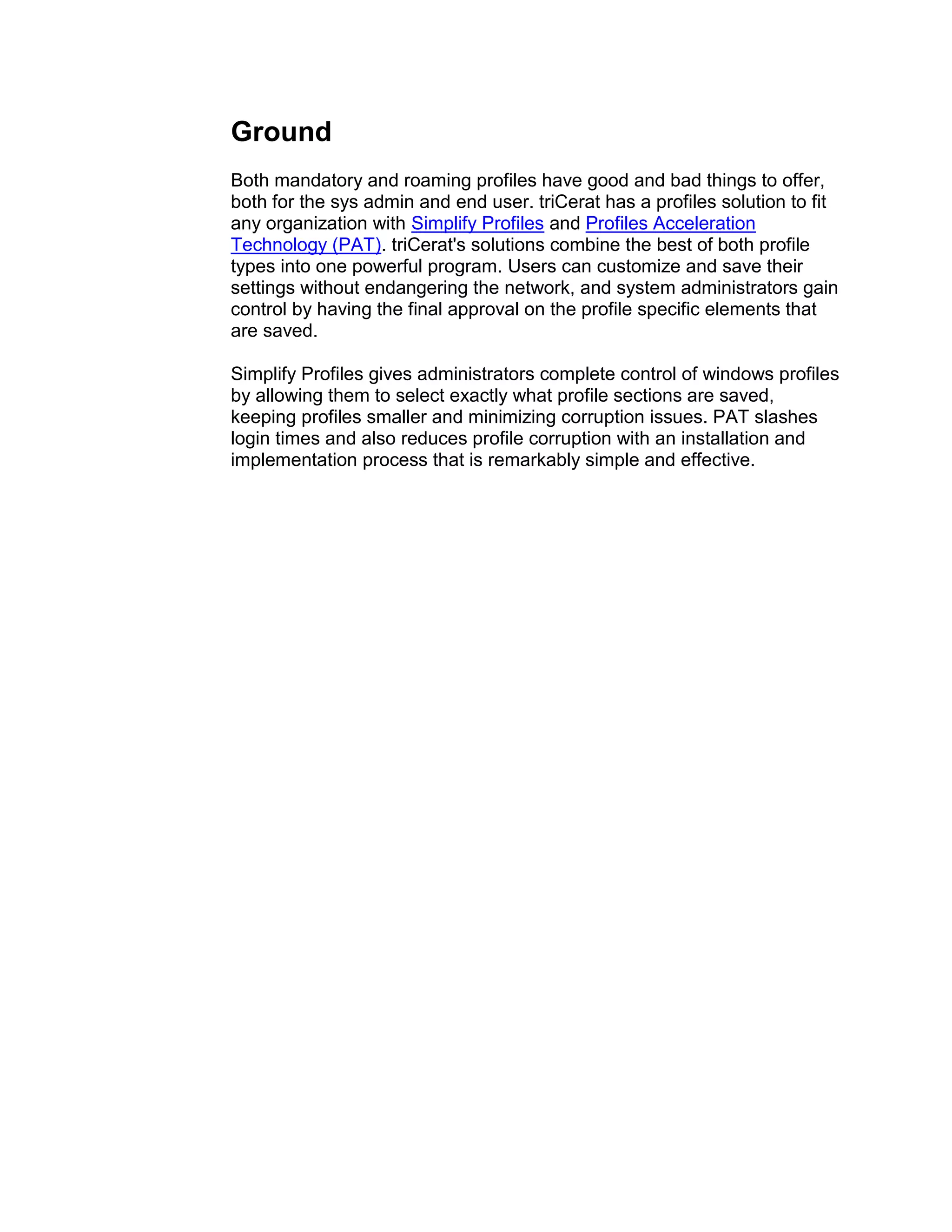Ground
Both mandatory and roaming profiles have good and bad things to offer,
both for the sys admin and end user. triCerat has a profiles solution to fit
any organization with Simplify Profiles and Profiles Acceleration
Technology (PAT). triCerat's solutions combine the best of both profile
types into one powerful program. Users can customize and save their
settings without endangering the network, and system administrators gain
control by having the final approval on the profile specific elements that
are saved.

Simplify Profiles gives administrators complete control of windows profiles
by allowing them to select exactly what profile sections are saved,
keeping profiles smaller and minimizing corruption issues. PAT slashes
login times and also reduces profile corruption with an installation and
implementation process that is remarkably simple and effective.
 