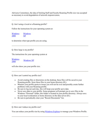 Advisory Committees, the idea of limiting Staff and Faculty Roaming Profile size was accepted
as necessary to avoid degradation of network responsiveness.



Q. Am I using a Local or a Roaming profile?

Follow the instructions for your operating system at:

Windows       Windows
2000          XP

to determine what type profile you are using.



Q. How large is my profile?

The instructions for your operating system at

Windows
               Windows XP
2000

will also show you your profile size.



Q. How can I control my profile size?

       Avoid creating files or directories on the desktop, these files will be saved in your
       Roaming profile. Store these files in your home directory (H:).
       Monitor your profile quota to insure you will not be over and possibly create further
       problems with your Roaming profile.
       Be sure to log out each day, this will keep your profile up to date.
       Never save data to your profile. Some programs will prompt you to save files in the
       Windows "Personal" folder, this folder is located in your profile directory. Always save
       to your local workstation or home directory on the data server (H:).
       Be sure to periodically clear your "Recent Documents" list.



Q. How can I reduce my profile size?

You can reduce your profile size by using Windows Explorer to manage your Windows Profile.
 