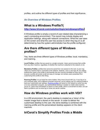 profiles, and outline the different types of profiles and their significance.


An Overview of Windows Profiles

What is a Windows Profile?(
http://www.tricerat.com/solution/topic/windowsprofiles)

A Windows profile is simply a record of user-related data characterizing a
user’s computing environment. This record may include display and
application settings, along with network connections. What the user sees
on the screen and what the user has access to when they log on is all
determined by how the system administrator has the profile configured.

Are there different types of Windows
profiles?
Yes, there are three different types of Windows profiles: local, mandatory,
and roaming.

Local Profiles: profiles that are saved on a single computer. Users cannot access their profile
from any other machine, regardless of whether the machine is attached to the network or not.

Mandatory Profiles: profiles that cannot be saved from one session to the next. A user may
utilize any machine that is connected to the network. However, once a user logs off, any setting
preferences made to the profile is permanently lost and must be reinstated at every log on. This
ensures a profile will remain small and easy to manage, but renders users powerless from
customizing their profile to their liking.

Roaming Profiles: do just what the name implies—they move around with you. If you log on to
one computer today, and a different computer tomorrow, you're making use of a roaming profile to
load your customized user settings. Roaming profiles are saved on the network so when you log
on to any networked computer, your personalized desktop is loaded no matter what machine
you're on. Users have full freedom of what’s on their profile, which is convenient for them, but can
lead to problems such as slow log on times and server crashes.


How do Windows profiles work with VDI?
In a VDI environment, the user's desktop is created as a 'clone' of the
master image that is stored on the server. In order to deliver the
customized desktop to the user, the clone desktop is combined with the
roaming profile and the personalized desktop appears on the client
machine.

triCerat’s Simplify Profiles Finds a Middle
 