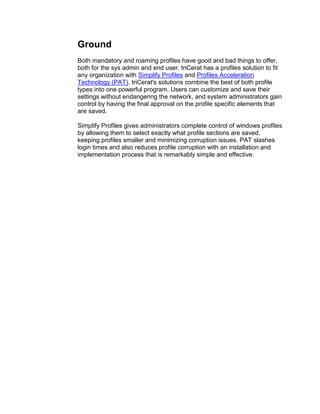 Ground
Both mandatory and roaming profiles have good and bad things to offer,
both for the sys admin and end user. triCerat has a profiles solution to fit
any organization with Simplify Profiles and Profiles Acceleration
Technology (PAT). triCerat's solutions combine the best of both profile
types into one powerful program. Users can customize and save their
settings without endangering the network, and system administrators gain
control by having the final approval on the profile specific elements that
are saved.

Simplify Profiles gives administrators complete control of windows profiles
by allowing them to select exactly what profile sections are saved,
keeping profiles smaller and minimizing corruption issues. PAT slashes
login times and also reduces profile corruption with an installation and
implementation process that is remarkably simple and effective.
 