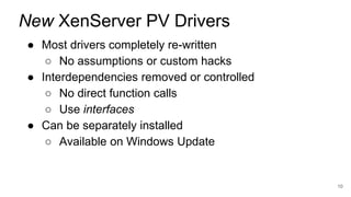 ● Most drivers completely re-written
○ No assumptions or custom hacks
● Interdependencies removed or controlled
○ No direct function calls
○ Use interfaces
● Can be separately installed
○ Available on Windows Update
10
New XenServer PV Drivers
 