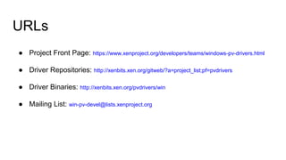 URLs
● Project Front Page: https://www.xenproject.org/developers/teams/windows-pv-drivers.html
● Driver Repositories: http://xenbits.xen.org/gitweb/?a=project_list;pf=pvdrivers
● Driver Binaries: http://xenbits.xen.org/pvdrivers/win
● Mailing List: win-pv-devel@lists.xenproject.org
 