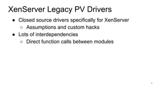 ● Closed source drivers specifically for XenServer
○ Assumptions and custom hacks
● Lots of interdependencies
○ Direct function calls between modules
4
XenServer Legacy PV Drivers
 