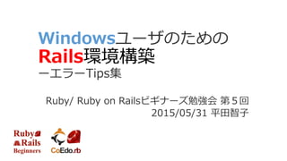 Windowsユーザのための
Rails環境構築
ーエラーTips集
Ruby/ Ruby on Railsビギナーズ勉強会 第５回
2015/05/31 平田智子
 