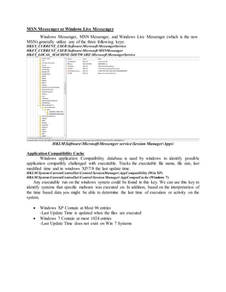 MSN Messenger or Windows Live Messenger
Windows Messenger, MSN Messenger, and Windows Live Messenger (which is the new
MSN) generally utilize any of the three following keys:
HKEY_CURRENT_USERSoftwareMicrosoftMessengerService
HKEY_CURRENT_USERSoftwareMicrosoftMSNMessenger
HKEY_LOCAL_MACHINESOFTWAREMicrosoftMessengerService
HKLMSoftwareMicrosoftMessenger serviceSession ManagerApps
Application Compatibility Cache
Windows application Compatibility database is used by windows to identify possible
application compatibly challenged with executable. Tracks the executable file name, file size, last
modified time and in windows XP/7/8 the last update time.
HKLMSystemCurrentControlSetControlSessionManagerAppCompatibility (Win XP)
HKLMSystemCurrentControlSetControlSession ManagerAppCompatCache (Windows 7)
Any executable run on the windows system could be found in this key. We can use this key to
identify systems that specific malware was executed on. In addition, based on the interpretation of
the time based data you might be able to determine the last time of execution or activity on the
system.
 Windows XP Contain at Most 96 entries
-Last Update Time is updated when the files are executed
 Windows 7 Contain at most 1024 entries
-Last Update Time does not exist on Win 7 Systems
 