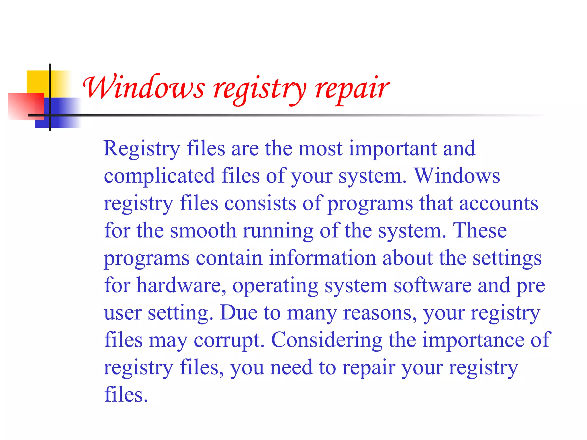 Windows registry repair Registry files are the most important and complicated files of your system. Windows registry files consists of programs that accounts for the smooth running of the system. These programs contain information about the settings for hardware, operating system software and pre user setting. Due to many reasons, your registry files may corrupt. Considering the importance of registry files, you need to repair your registry files.