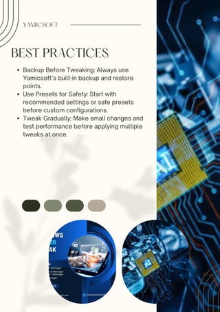 BEST PRACTICES
Backup Before Tweaking: Always use
Yamicsoft’s built-in backup and restore
points.
Use Presets for Safety: Start with
recommended settings or safe presets
before custom configurations.
Tweak Gradually: Make small changes and
test performance before applying multiple
tweaks at once.
YAMICSOFT
 