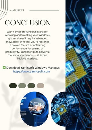 CONCLUSION
With Yamicsoft Windows Manager,
repairing and tweaking your Windows
system doesn’t require advanced
knowledge. Whether you're restoring
a broken feature or optimizing
performance for gaming or
productivity, Yamicsoft puts powerful
tools into your hands — all in one
intuitive interface.
YAMICSOFT
✅Download Yamicsoft Windows Manager:
https://www.yamicsoft.com
 