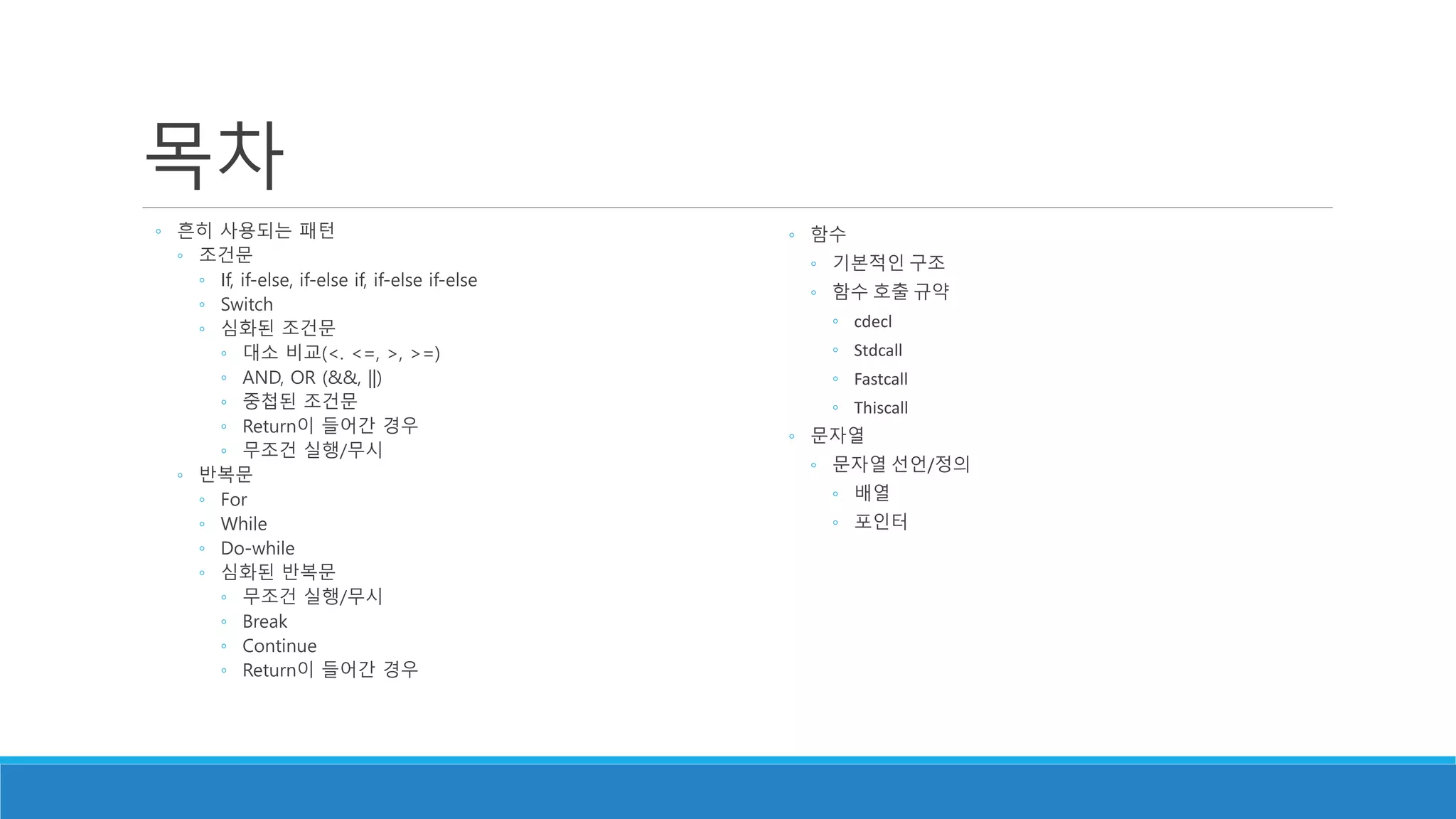 목차
◦ 흔히 사용되는 패턴
◦ 조건문
◦ If, if-else, if-else if, if-else if-else
◦ Switch
◦ 심화된 조건문
◦ 대소 비교(<. <=, >, >=)
◦ AND, OR (&&, ||)
◦ 중첩된 조건문
◦ Return이 들어간 경우
◦ 무조건 실행/무시
◦ 반복문
◦ For
◦ While
◦ Do-while
◦ 심화된 반복문
◦ 무조건 실행/무시
◦ Break
◦ Continue
◦ Return이 들어간 경우
◦ 함수
◦ 기본적인 구조
◦ 함수 호출 규약
◦ cdecl
◦ Stdcall
◦ Fastcall
◦ Thiscall
◦ 문자열
◦ 문자열 선언/정의
◦ 배열
◦ 포인터
 