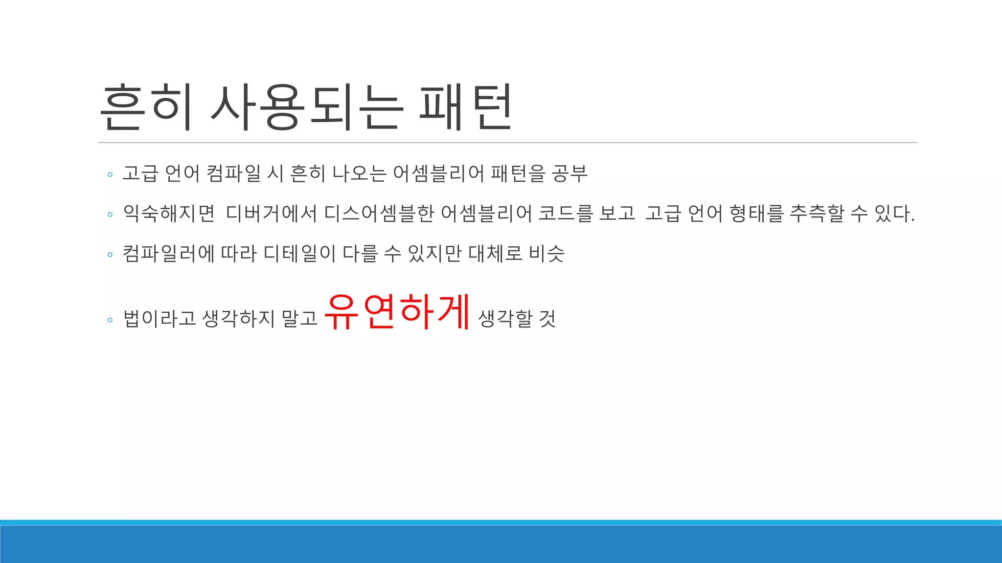 흔히 사용되는 패턴
◦ 고급 언어 컴파일 시 흔히 나오는 어셈블리어 패턴을 공부
◦ 익숙해지면 디버거에서 디스어셈블한 어셈블리어 코드를 보고 고급 언어 형태를 추측할 수 있다.
◦ 컴파일러에 따라 디테일이 다를 수 있지만 대체로 비슷
◦ 법이라고 생각하지 말고 유연하게생각할 것
 