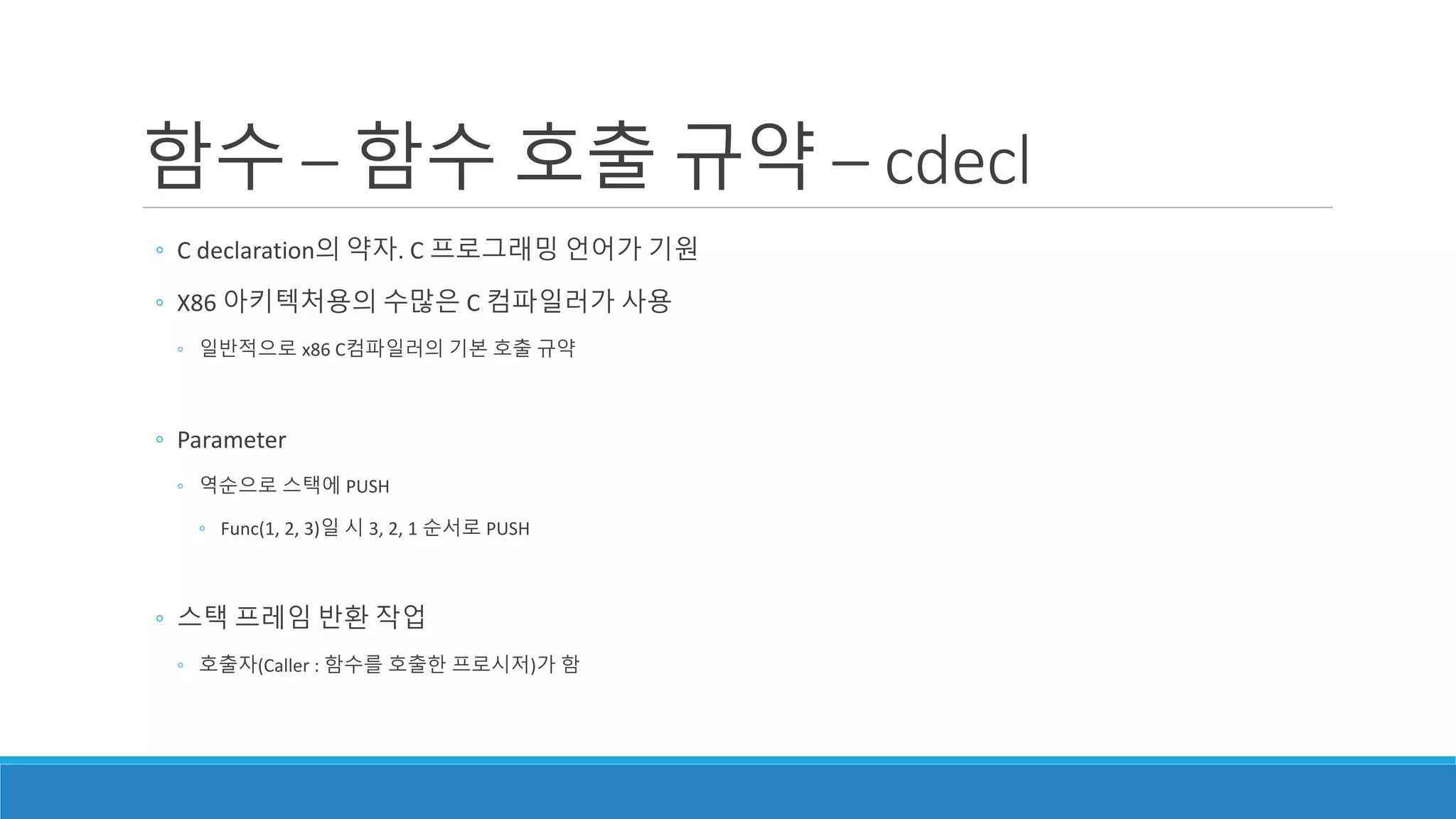 함수 – 함수 호출 규약 – cdecl
◦ C declaration의 약자. C 프로그래밍 언어가 기원
◦ X86 아키텍처용의 수많은 C 컴파일러가 사용
◦ 일반적으로 x86 C컴파일러의 기본 호출 규약
◦ Parameter
◦ 역순으로 스택에 PUSH
◦ Func(1, 2, 3)일 시 3, 2, 1 순서로 PUSH
◦ 스택 프레임 반환 작업
◦ 호출자(Caller : 함수를 호출한 프로시저)가 함
 